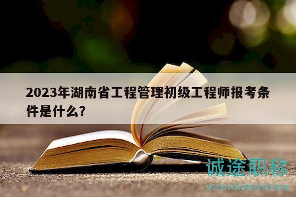 2023年湖南省工程管理初级工程师报考条件是什么？