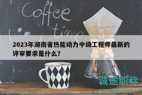 2023年湖南省热能动力中级工程师最新的评审要求是什么？