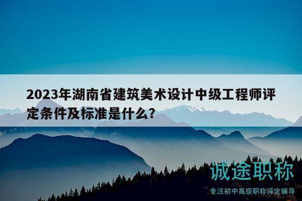 2023年湖南省建筑美术设计中级工程师评定条件及标准是什么？