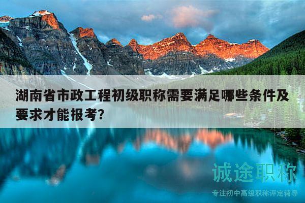 湖南省市政工程初级职称需要满足哪些条件及要求才能报考？