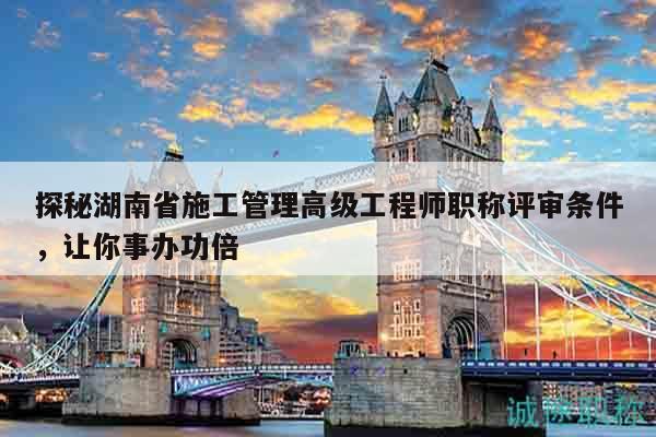 探秘湖南省施工管理高级工程师职称评审条件，让你事办功倍