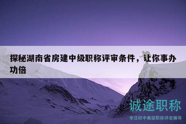 探秘湖南省房建中级职称评审条件，让你事办功倍