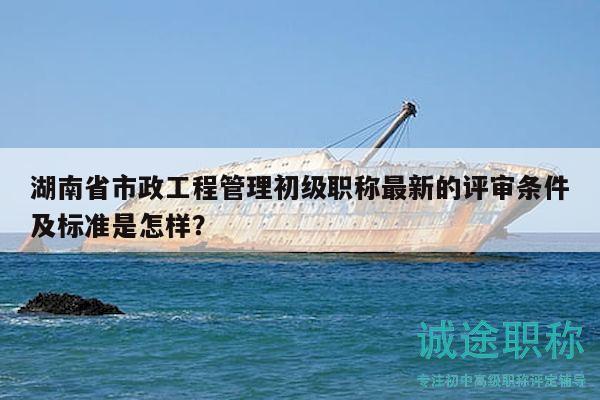 湖南省市政工程管理初级职称最新的评审条件及标准是怎样？
