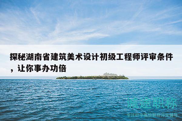 探秘湖南省建筑美术设计初级工程师评审条件，让你事办功倍