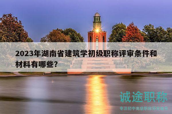 2023年湖南省建筑学初级职称评审条件和材料有哪些？