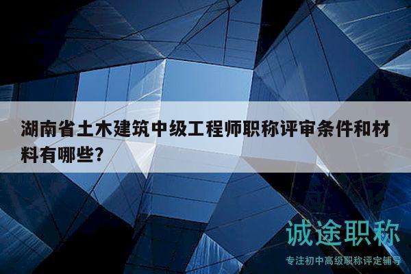 湖南省土木建筑中级工程师职称评审条件和材料有哪些？
