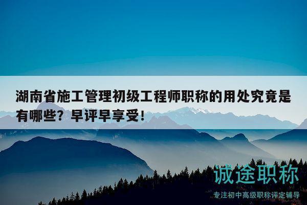 湖南省施工管理初级工程师职称的用处究竟是有哪些？早评早享受！