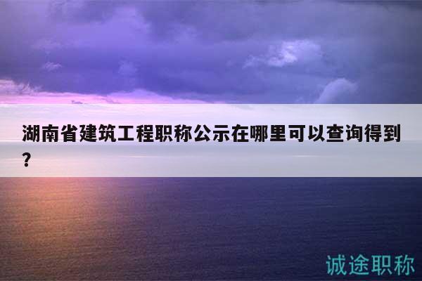 湖南省建筑工程职称公示在哪里可以查询得到？