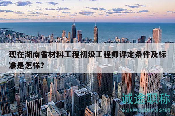 现在湖南省材料工程初级工程师评定条件及标准是怎样？