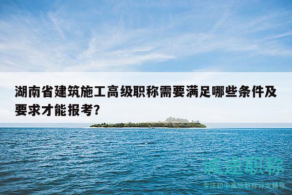 湖南省建筑施工高级职称需要满足哪些条件及要求才能报考？