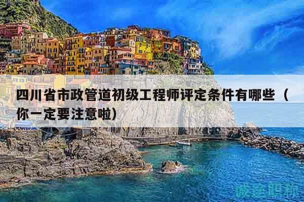 四川省市政管道初级工程师评定条件有哪些（你一定要注意啦）