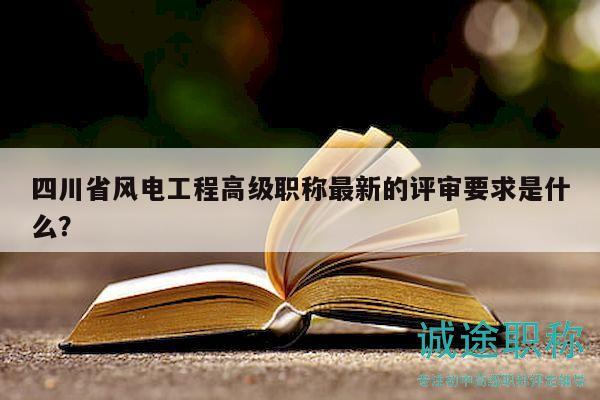四川省风电工程高级职称最新的评审要求是什么？