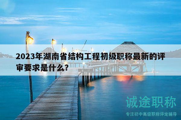 2023年湖南省结构工程初级职称最新的评审要求是什么？