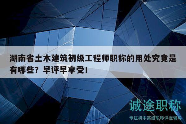 湖南省土木建筑初级工程师职称的用处究竟是有哪些？早评早享受！