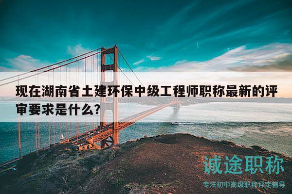 现在湖南省土建环保中级工程师职称最新的评审要求是什么？