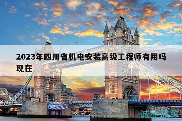 2023年四川省机电安装高级工程师有用吗现在