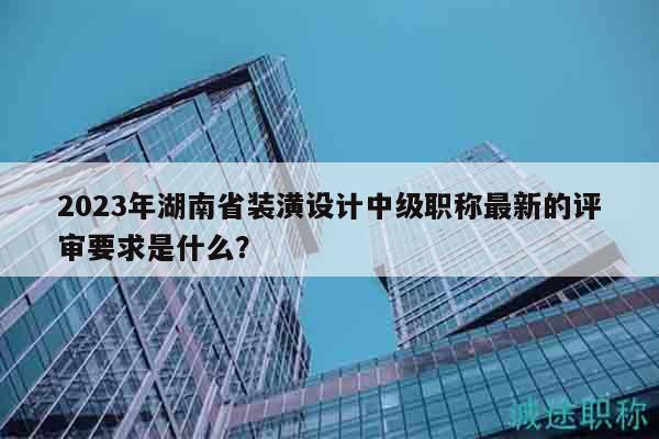 2023年湖南省装潢设计中级职称最新的评审要求是什么？