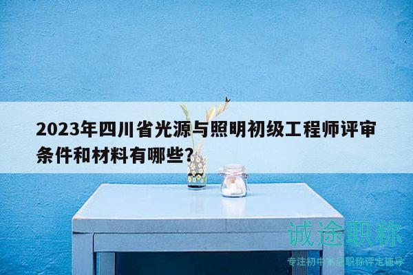 2023年四川省光源与照明初级工程师评审条件和材料有哪些？