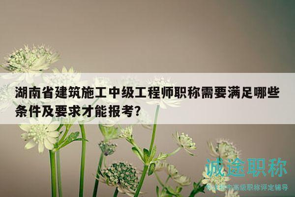 湖南省建筑施工中级工程师职称需要满足哪些条件及要求才能报考？