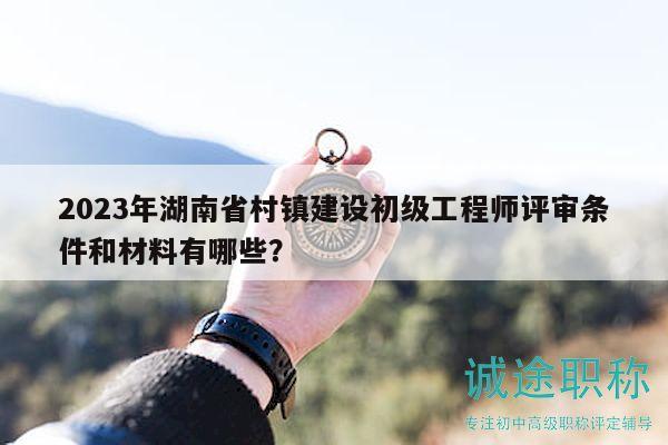 2023年湖南省村镇建设初级工程师评审条件和材料有哪些？