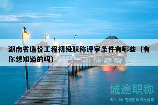 湖南省造价工程初级职称评审条件有哪些（有你想知道的吗）