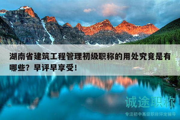 湖南省建筑工程管理初级职称的用处究竟是有哪些？早评早享受！