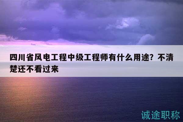 四川省风电工程中级工程师有什么用途？不清楚还不看过来
