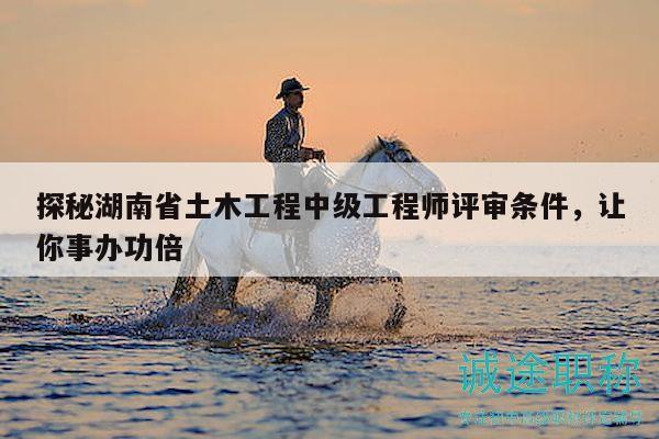探秘湖南省土木工程中级工程师评审条件，让你事办功倍