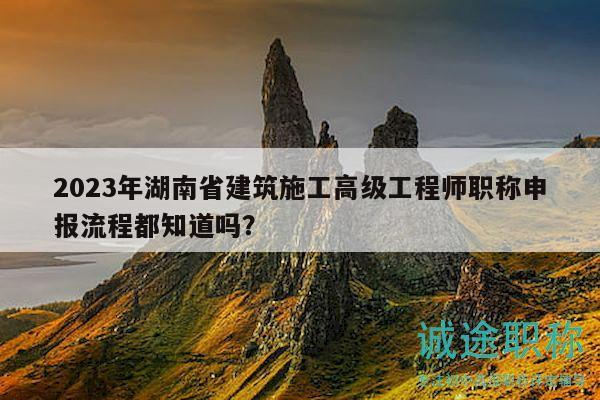 2023年湖南省建筑施工高级工程师职称申报流程都知道吗？