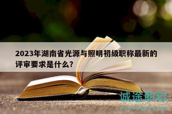 2023年湖南省光源与照明初级职称最新的评审要求是什么？