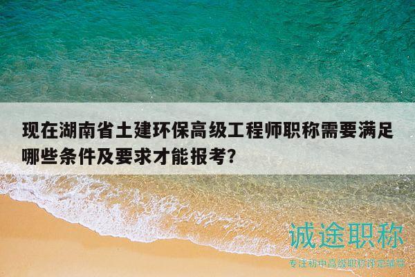 现在湖南省土建环保高级工程师职称需要满足哪些条件及要求才能报考？
