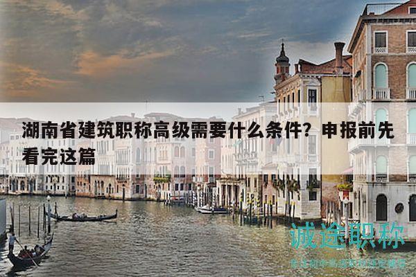 湖南省建筑职称高级需要什么条件？申报前先看完这篇