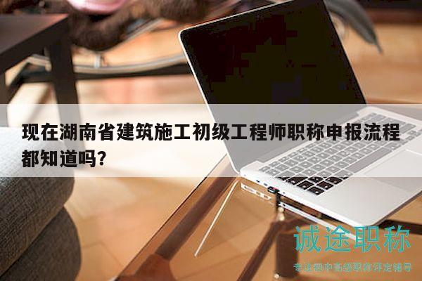 现在湖南省建筑施工初级工程师职称申报流程都知道吗？