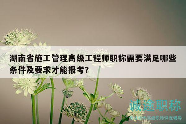 湖南省施工管理高级工程师职称需要满足哪些条件及要求才能报考？
