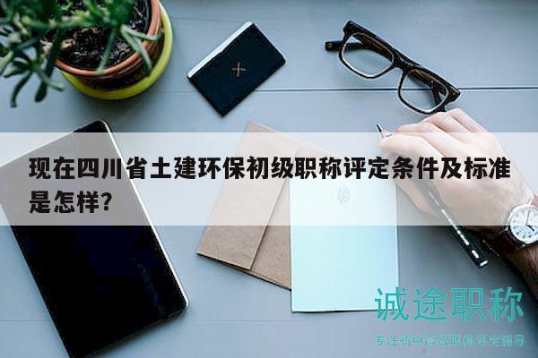 现在四川省土建环保初级职称评定条件及标准是怎样？