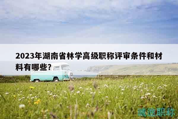 2023年湖南省林学高级职称评审条件和材料有哪些？
