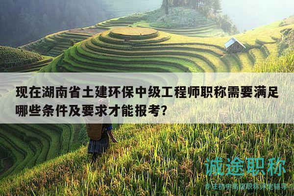 现在湖南省土建环保中级工程师职称需要满足哪些条件及要求才能报考？