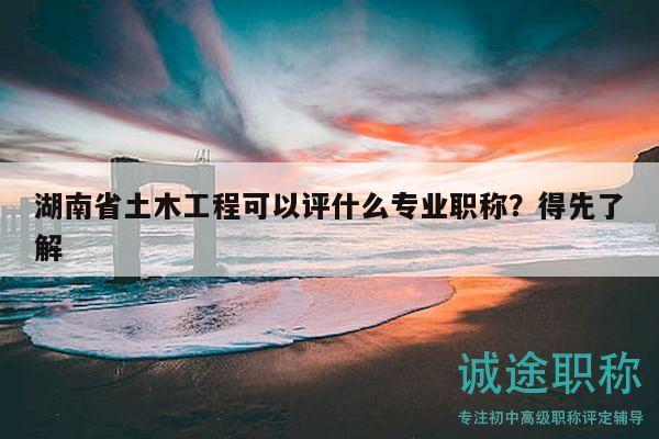 湖南省土木工程可以评什么专业职称？得先了解