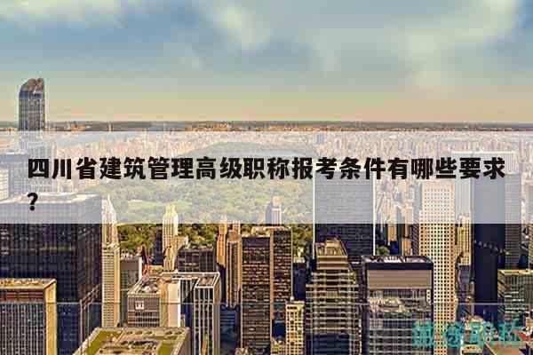 四川省建筑管理高级职称报考条件有哪些要求？