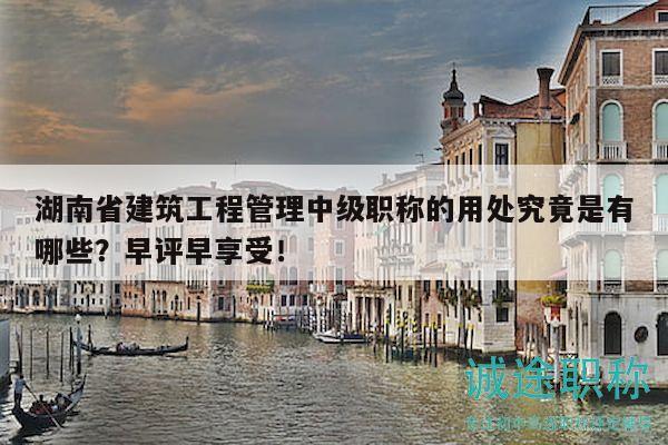 湖南省建筑工程管理中级职称的用处究竟是有哪些？早评早享受！