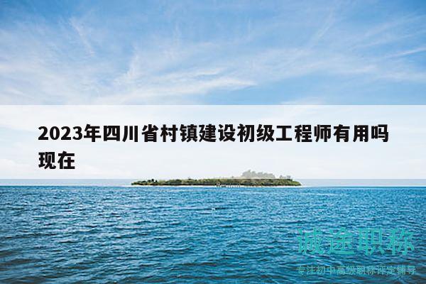 2023年四川省村镇建设初级工程师有用吗现在