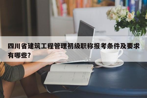 四川省建筑工程管理初级职称报考条件及要求有哪些？