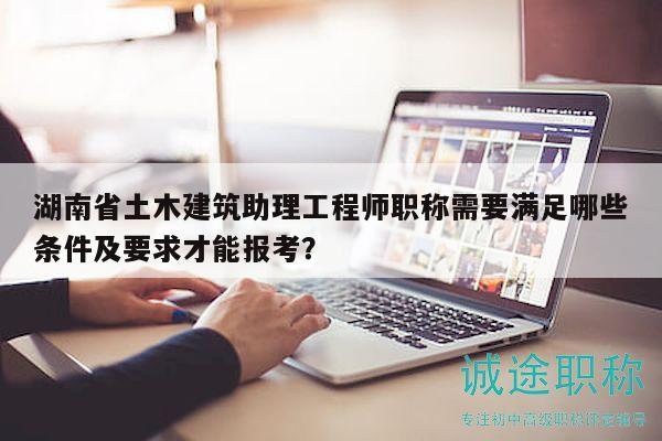湖南省土木建筑助理工程师职称需要满足哪些条件及要求才能报考？