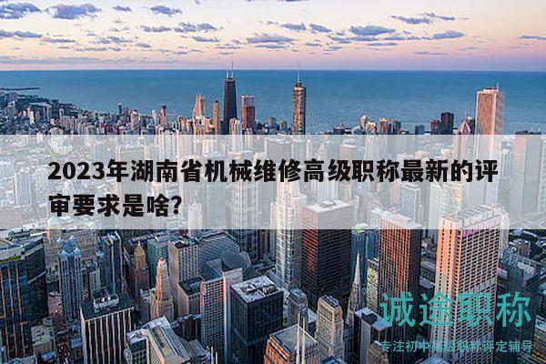 2023年湖南省机械维修高级职称最新的评审要求是啥？