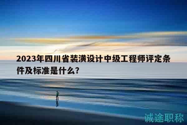 2023年四川省装潢设计中级工程师评定条件及标准是什么？