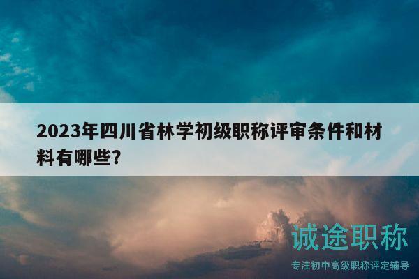 2023年四川省林学初级职称评审条件和材料有哪些？