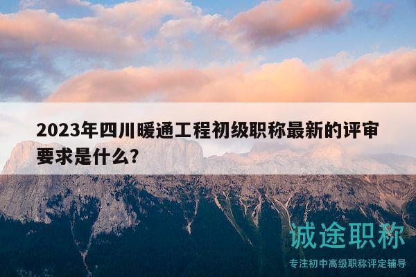 2023年四川暖通工程初级职称最新的评审要求是什么？