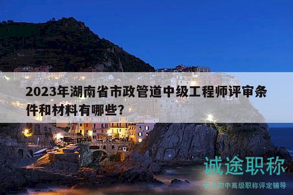 2023年湖南省市政管道中级工程师评审条件和材料有哪些？
