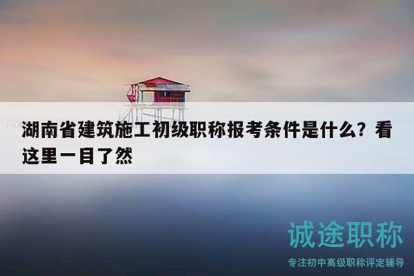 湖南省建筑施工初级职称报考条件是什么？看这里一目了然
