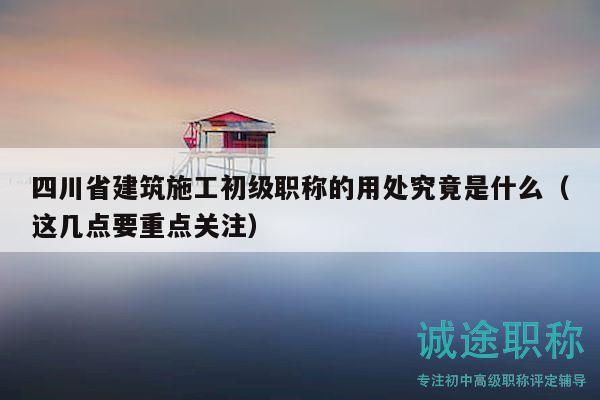 四川省建筑施工初级职称的用处究竟是什么（这几点要重点关注）